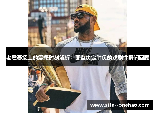 老詹赛场上的震撼时刻解析：那些决定胜负的戏剧性瞬间回顾