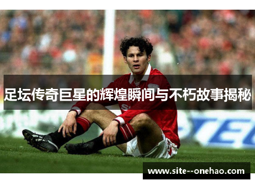 足坛传奇巨星的辉煌瞬间与不朽故事揭秘 足坛传奇巨星的辉煌瞬间与不朽故事揭秘