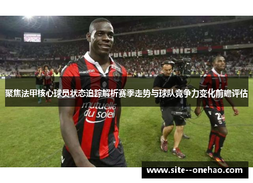 聚焦法甲核心球员状态追踪解析赛季走势与球队竞争力变化前瞻评估