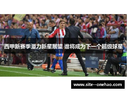 西甲新赛季潜力新星展望 谁将成为下一个超级球星 西甲新赛季潜力新星展望 谁将成为下一个超级球星