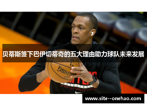 贝蒂斯签下巴伊切蒂奇的五大理由助力球队未来发展 贝蒂斯签下巴伊切蒂奇的五大理由助力球队未来发展