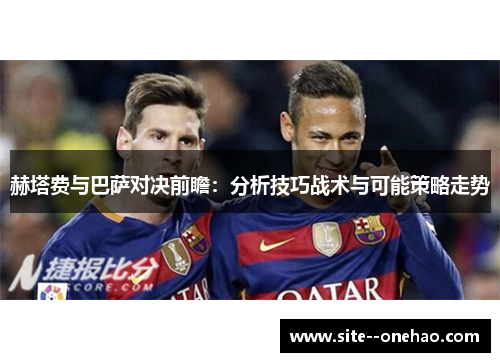 赫塔费与巴萨对决前瞻:分析技巧战术与可能策略走势 赫塔费与巴萨对决前瞻:分析技巧战术与可能策略走势
