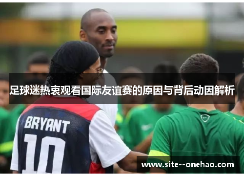 足球迷热衷观看国际友谊赛的原因与背后动因解析 足球迷热衷观看国际友谊赛的原因与背后动因解析