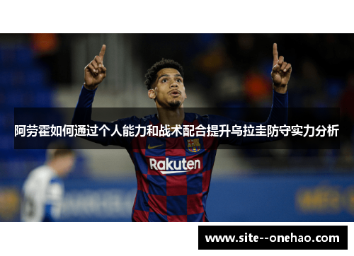 阿劳霍如何通过个人能力和战术配合提升乌拉圭防守实力分析