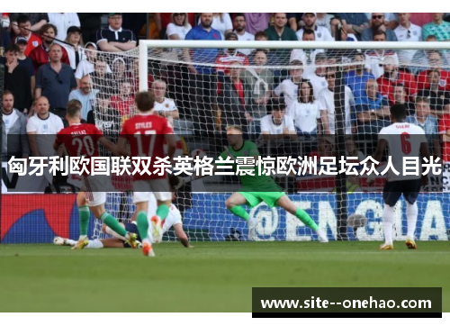 匈牙利欧国联双杀英格兰震惊欧洲足坛众人目光