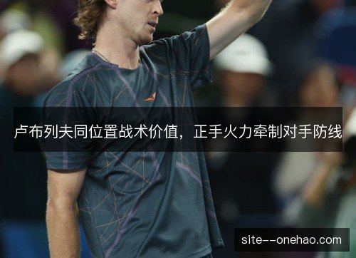 卢布列夫同位置战术价值,正手火力牵制对手防线 卢布列夫同位置战术价值,正手火力牵制对手防线