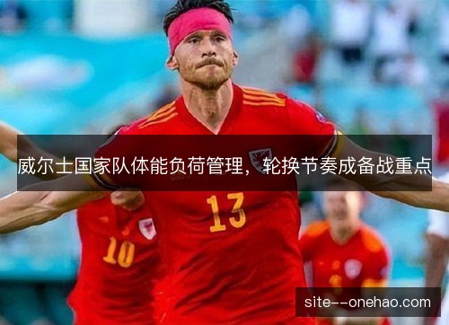 威尔士国家队体能负荷管理,轮换节奏成备战重点 威尔士国家队体能负荷管理,轮换节奏成备战重点