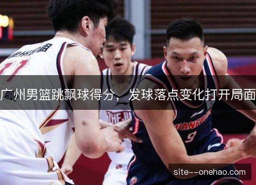 广州男篮跳飘球得分,发球落点变化打开局面 广州男篮跳飘球得分,发球落点变化打开局面